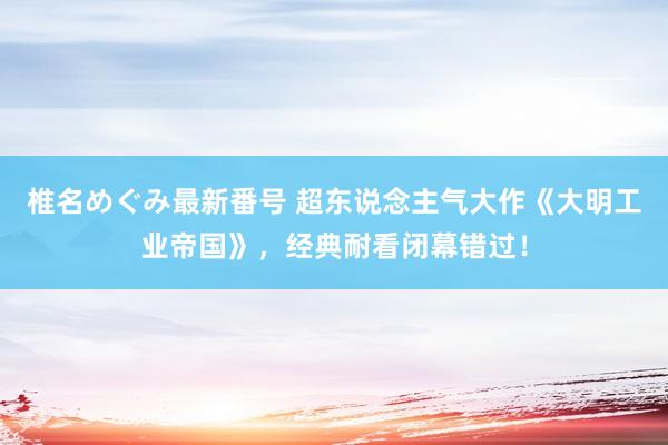 椎名めぐみ最新番号 超东说念主气大作《大明工业帝国》，经典耐看闭幕错过！