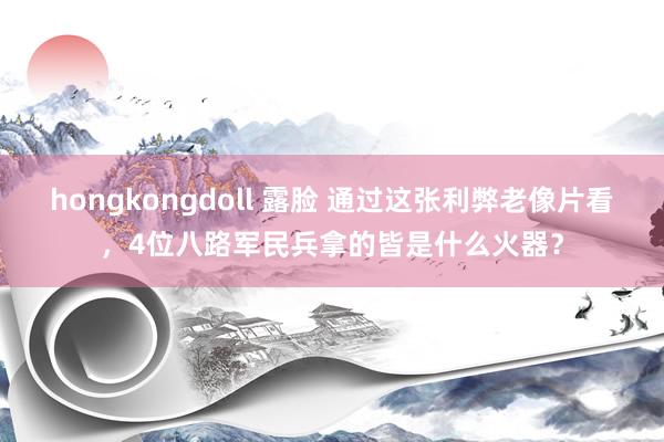 hongkongdoll 露脸 通过这张利弊老像片看，4位八路军民兵拿的皆是什么火器？