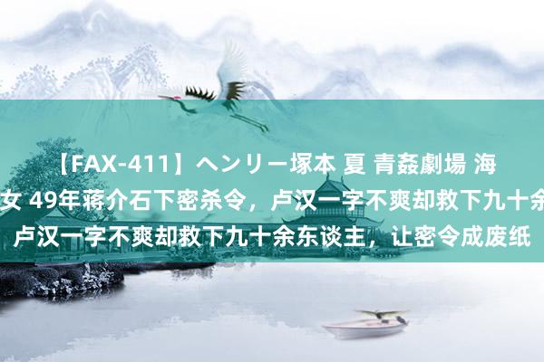 【FAX-411】ヘンリー塚本 夏 青姦劇場 海・山・川 ハマり狂う男女 49年蒋介石下密杀令，卢汉一字不爽却救下九十余东谈主，让密令成废纸