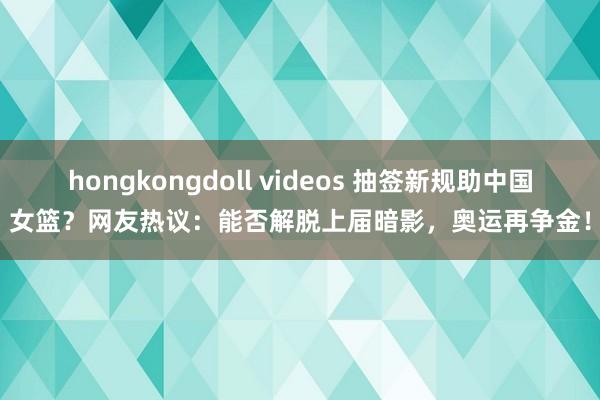 hongkongdoll videos 抽签新规助中国女篮？网友热议：能否解脱上届暗影，奥运再争金！