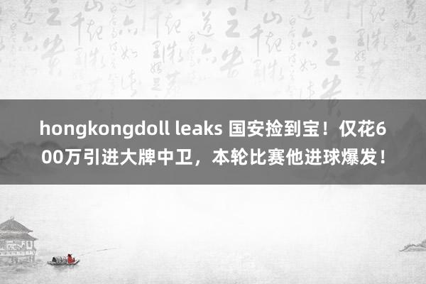 hongkongdoll leaks 国安捡到宝！仅花600万引进大牌中卫，本轮比赛他进球爆发！