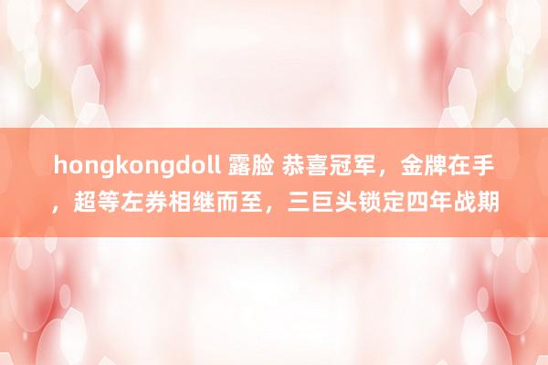 hongkongdoll 露脸 恭喜冠军，金牌在手，超等左券相继而至，三巨头锁定四年战期