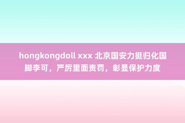 hongkongdoll xxx 北京国安力挺归化国脚李可，严厉里面责罚，彰显保护力度