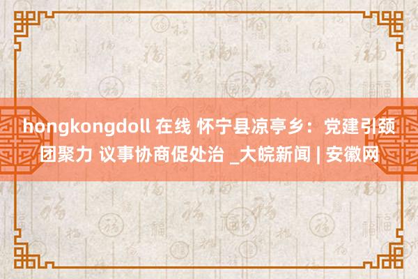 hongkongdoll 在线 怀宁县凉亭乡：党建引颈团聚力 议事协商促处治 _大皖新闻 | 安徽网