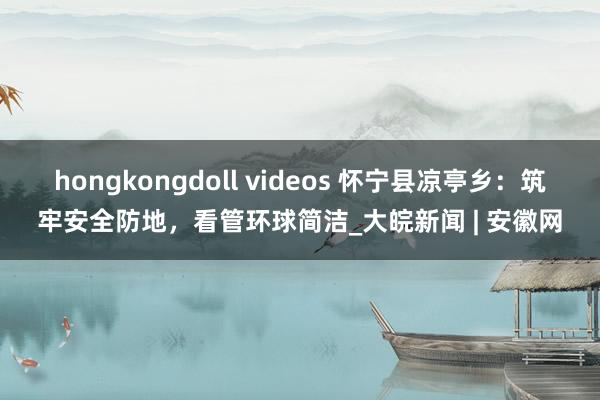 hongkongdoll videos 怀宁县凉亭乡：筑牢安全防地，看管环球简洁_大皖新闻 | 安徽网