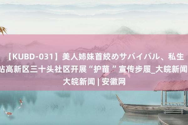 【KUBD-031】美人姉妹首絞めサバイバル、私生きる 新站高新区三十头社区开展“护苗 ”宣传步履_大皖新闻 | 安徽网