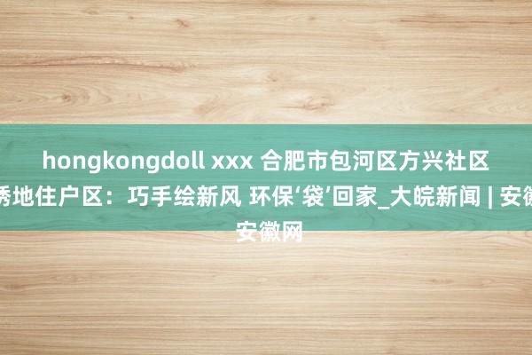 hongkongdoll xxx 合肥市包河区方兴社区锦绣地住户区：巧手绘新风 环保‘袋’回家_大皖新闻 | 安徽网