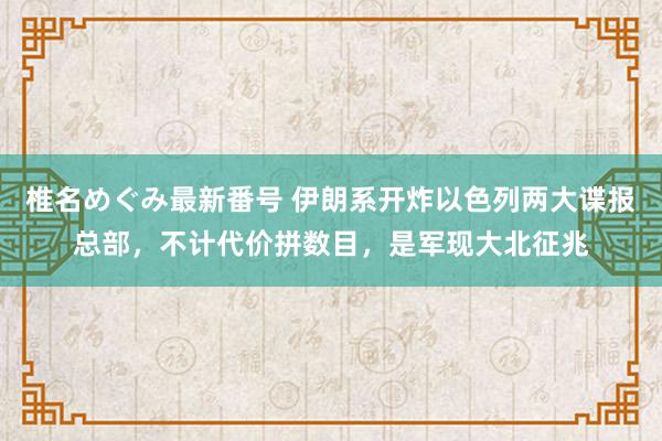 椎名めぐみ最新番号 伊朗系开炸以色列两大谍报总部，不计代价拼数目，是军现大北征兆