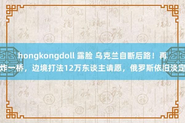 hongkongdoll 露脸 乌克兰自断后路！再炸一桥，边境打法12万东谈主请愿，俄罗斯依旧淡定