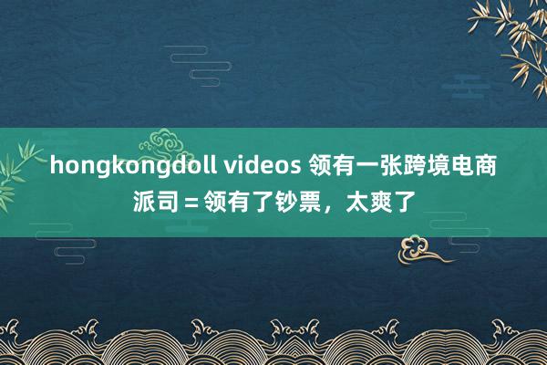 hongkongdoll videos 领有一张跨境电商派司＝领有了钞票，太爽了