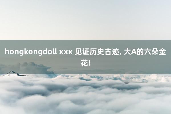 hongkongdoll xxx 见证历史古迹, 大A的六朵金花!