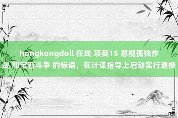 hongkongdoll 在线 项英15 忽视孤独作战 和宝石斗争 的标语，在计谋指导上启动实行退换