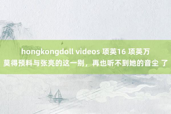 hongkongdoll videos 项英16 项英万莫得预料与张亮的这一别，再也听不到她的音尘 了