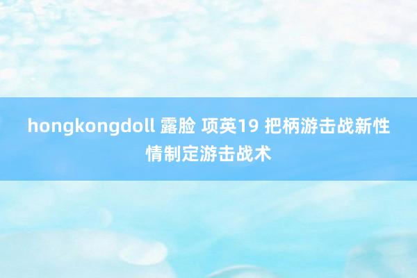 hongkongdoll 露脸 项英19 把柄游击战新性情制定游击战术