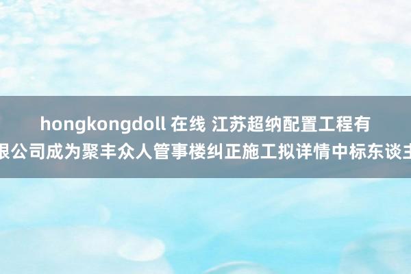 hongkongdoll 在线 江苏超纳配置工程有限公司成为聚丰众人管事楼纠正施工拟详情中标东谈主