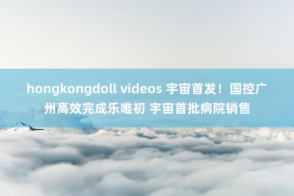 hongkongdoll videos 宇宙首发！国控广州高效完成乐唯初 宇宙首批病院销售