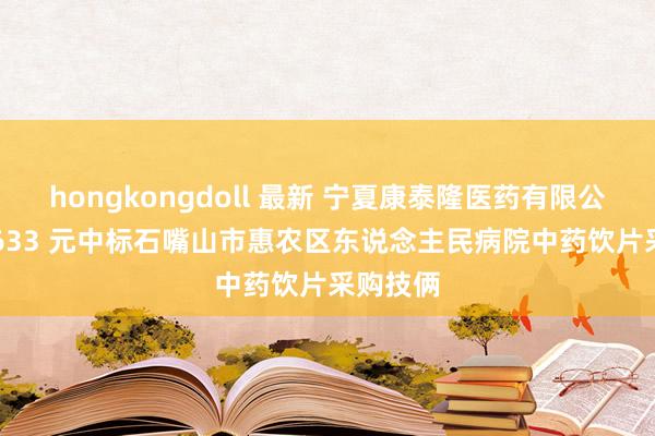 hongkongdoll 最新 宁夏康泰隆医药有限公司 512633 元中标石嘴山市惠农区东说念主民病院中药饮片采购技俩