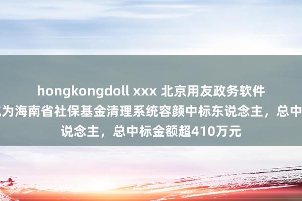 hongkongdoll xxx 北京用友政务软件股份有限公司等成为海南省社保基金清理系统容颜中标东说念主，总中标金额超410万元