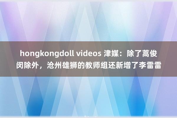 hongkongdoll videos 津媒：除了蒿俊闵除外，沧州雄狮的教师组还新增了李雷雷