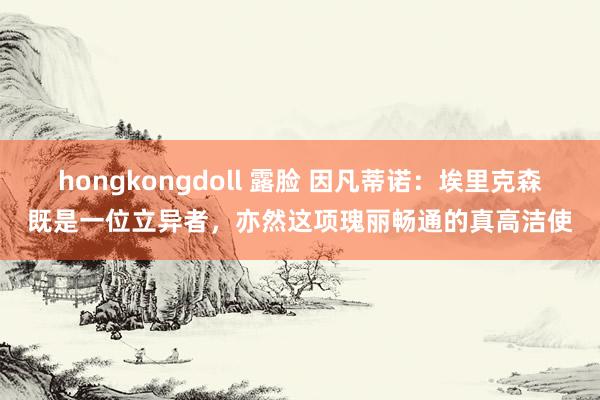 hongkongdoll 露脸 因凡蒂诺：埃里克森既是一位立异者，亦然这项瑰丽畅通的真高洁使